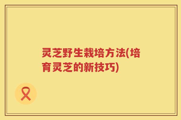 灵芝野生栽培方法(培育灵芝的新技巧)