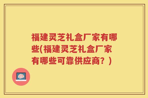 福建灵芝礼盒厂家有哪些(福建灵芝礼盒厂家有哪些可靠供应商？)