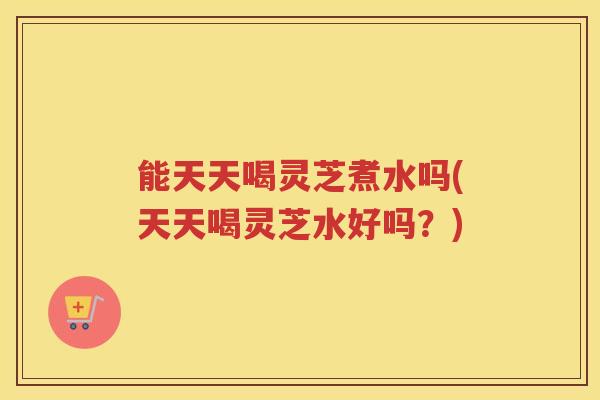 能天天喝灵芝煮水吗(天天喝灵芝水好吗？)