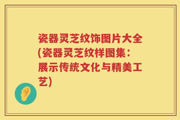 瓷器灵芝纹饰图片大全(瓷器灵芝纹样图集：展示传统文化与精美工艺)