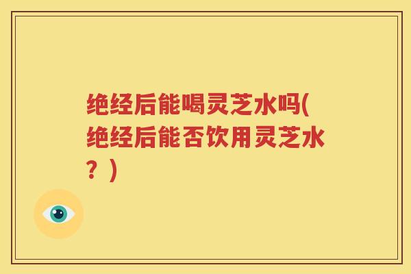 绝经后能喝灵芝水吗(绝经后能否饮用灵芝水？)
