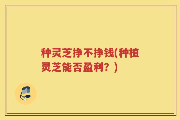 种灵芝挣不挣钱(种植灵芝能否盈利？)