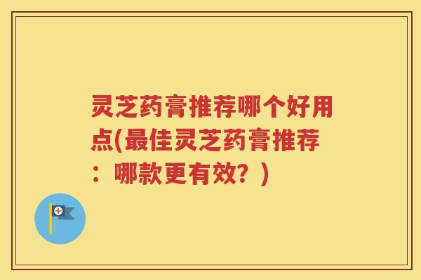 灵芝药膏推荐哪个好用点(最佳灵芝药膏推荐：哪款更有效？)