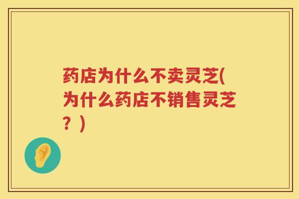 药店为什么不卖灵芝(为什么药店不销售灵芝？)