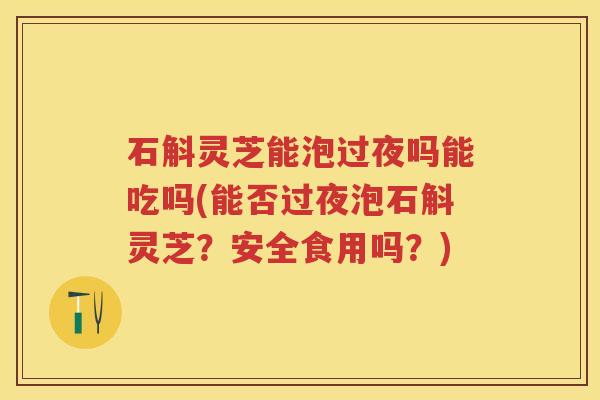 石斛灵芝能泡过夜吗能吃吗(能否过夜泡石斛灵芝？安全食用吗？)