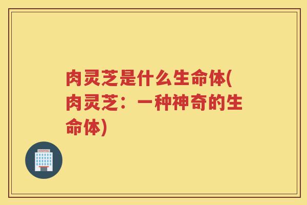 肉灵芝是什么生命体(肉灵芝：一种神奇的生命体)