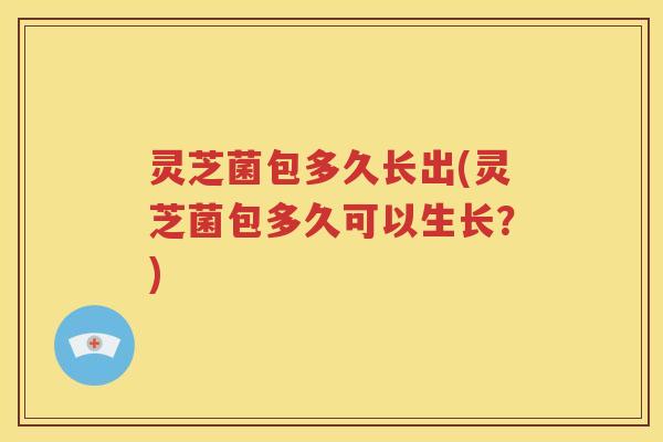 灵芝菌包多久长出(灵芝菌包多久可以生长？)