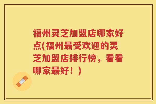 福州灵芝加盟店哪家好点(福州最受欢迎的灵芝加盟店排行榜，看看哪家最好！)