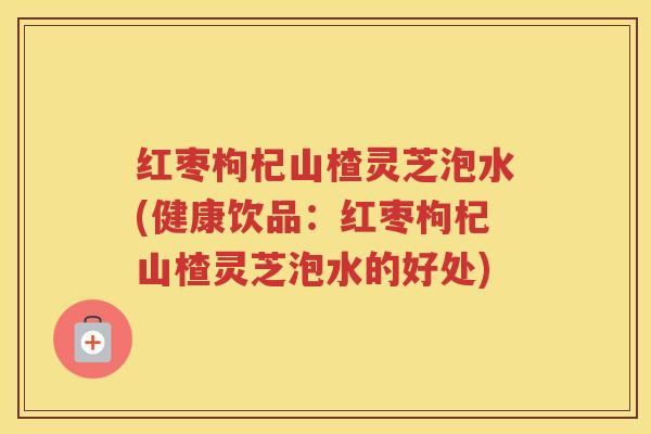 红枣枸杞山楂灵芝泡水(健康饮品：红枣枸杞山楂灵芝泡水的好处)