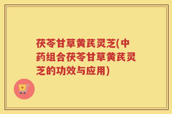 茯苓甘草黄芪灵芝(中药组合茯苓甘草黄芪灵芝的功效与应用)