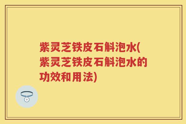 紫灵芝铁皮石斛泡水(紫灵芝铁皮石斛泡水的功效和用法)