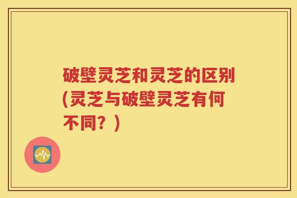 破壁灵芝和灵芝的区别(灵芝与破壁灵芝有何不同?)