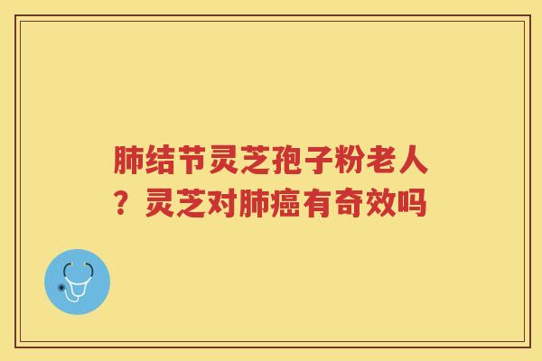 肺结节灵芝孢子粉老人？灵芝对肺癌有奇效吗