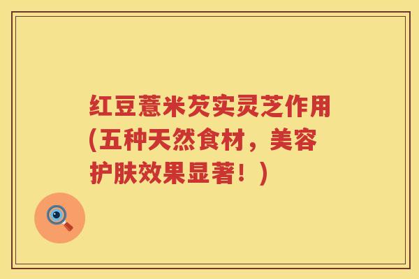 红豆薏米芡实灵芝作用(五种天然食材，美容护肤效果显著！)