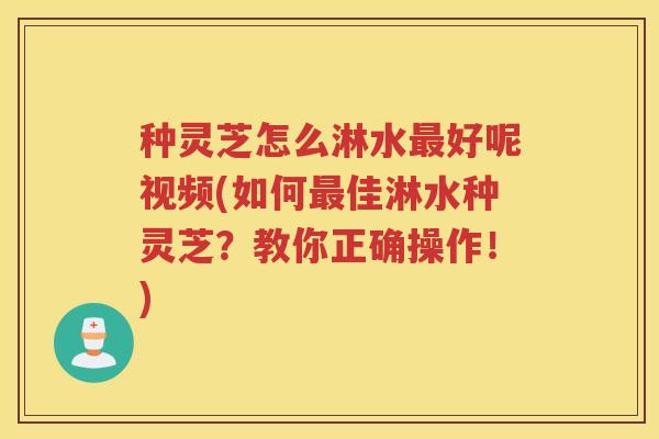 种灵芝怎么淋水最好呢视频(如何最佳淋水种灵芝？教你正确操作！)