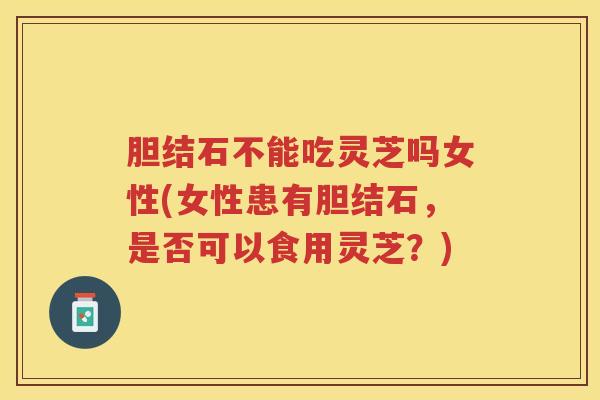 胆结石不能吃灵芝吗女性(女性患有胆结石，是否可以食用灵芝？)