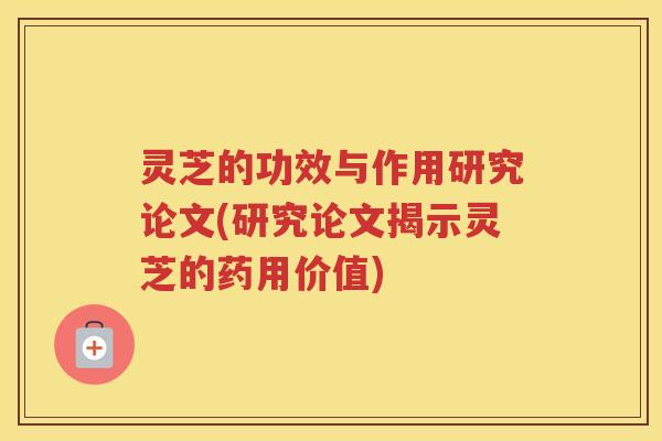 灵芝的功效与作用研究论文(研究论文揭示灵芝的药用价值)