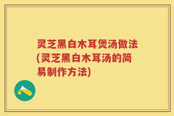 灵芝黑白木耳煲汤做法(灵芝黑白木耳汤的简易制作方法)