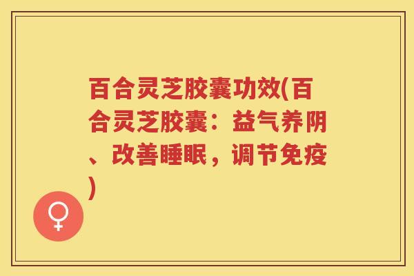 百合灵芝胶囊功效(百合灵芝胶囊：益气养阴、改善睡眠，调节免疫)