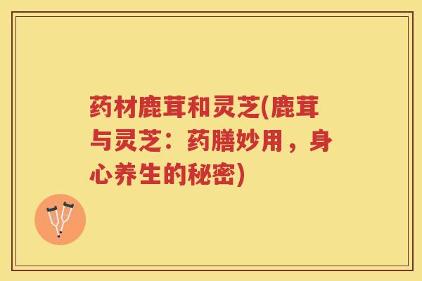 药材鹿茸和灵芝(鹿茸与灵芝：药膳妙用，身心养生的秘密)