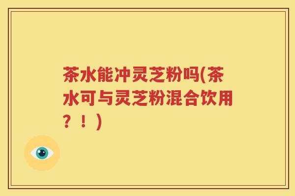 茶水能冲灵芝粉吗(茶水可与灵芝粉混合饮用？！)