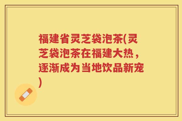 福建省灵芝袋泡茶(灵芝袋泡茶在福建大热，逐渐成为当地饮品新宠)