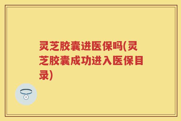 灵芝胶囊进医保吗(灵芝胶囊成功进入医保目录)