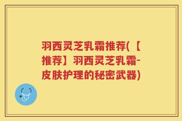 羽西灵芝乳霜推荐(【推荐】羽西灵芝乳霜-皮肤护理的秘密武器)