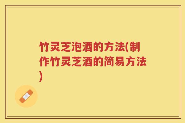 竹灵芝泡酒的方法(制作竹灵芝酒的简易方法)