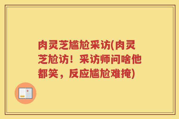 肉灵芝尴尬采访(肉灵芝尬访！采访师问啥他都笑，反应尴尬难掩)