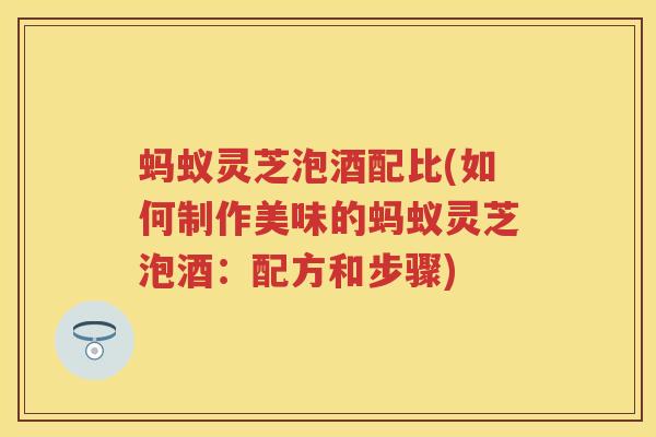 蚂蚁灵芝泡酒配比(如何制作美味的蚂蚁灵芝泡酒：配方和步骤)