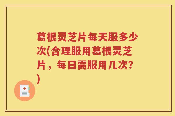 葛根灵芝片每天服多少次(合理服用葛根灵芝片，每日需服用几次？)