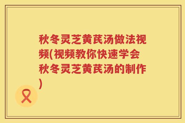 秋冬灵芝黄芪汤做法视频(视频教你快速学会秋冬灵芝黄芪汤的制作)