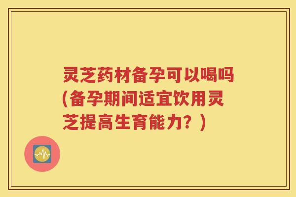 灵芝药材备孕可以喝吗(备孕期间适宜饮用灵芝提高生育能力？)