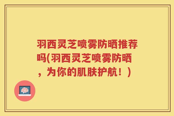 羽西灵芝喷雾防晒推荐吗(羽西灵芝喷雾防晒，为你的肌肤护航！)