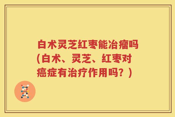 白术灵芝红枣能冶瘤吗(白术、灵芝、红枣对癌症有治疗作用吗？)