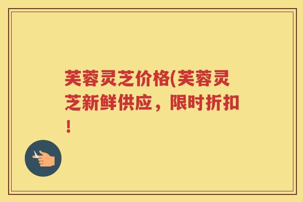 芙蓉灵芝价格(芙蓉灵芝新鲜供应，限时折扣！