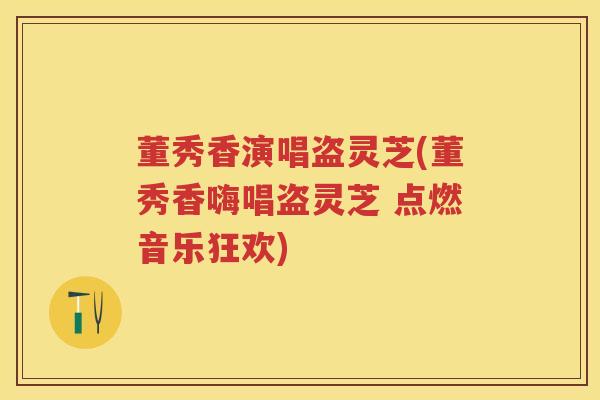 董秀香演唱盗灵芝(董秀香嗨唱盗灵芝 点燃音乐狂欢)