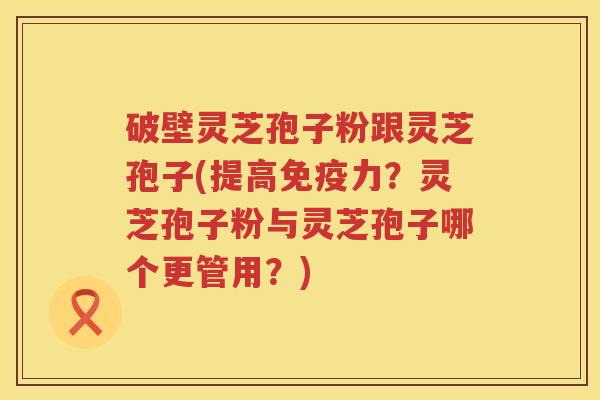 破壁灵芝孢子粉跟灵芝孢子(提高免疫力？灵芝孢子粉与灵芝孢子哪个更管用？)