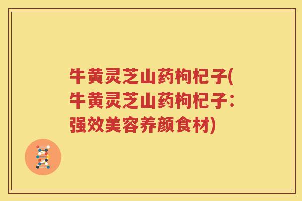 牛黄灵芝山药枸杞子(牛黄灵芝山药枸杞子：强效美容养颜食材)