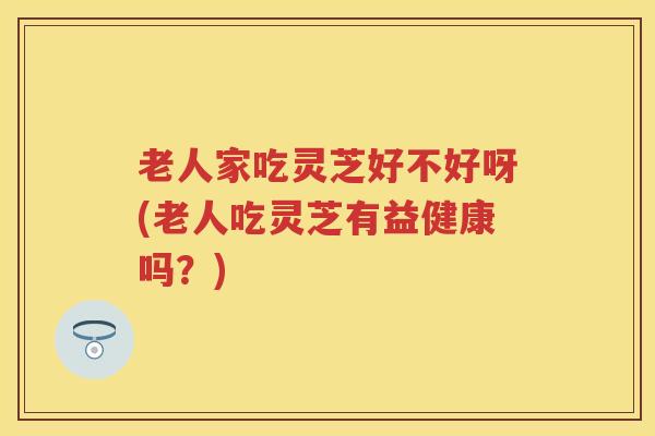 老人家吃灵芝好不好呀(老人吃灵芝有益健康吗？)