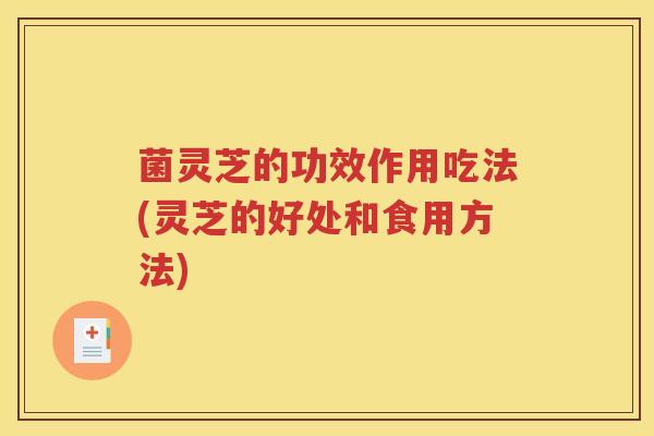 菌灵芝的功效作用吃法(灵芝的好处和食用方法)
