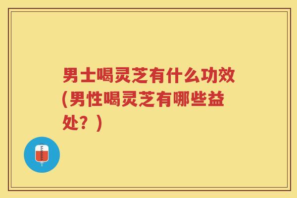 男士喝灵芝有什么功效(男性喝灵芝有哪些益处？)
