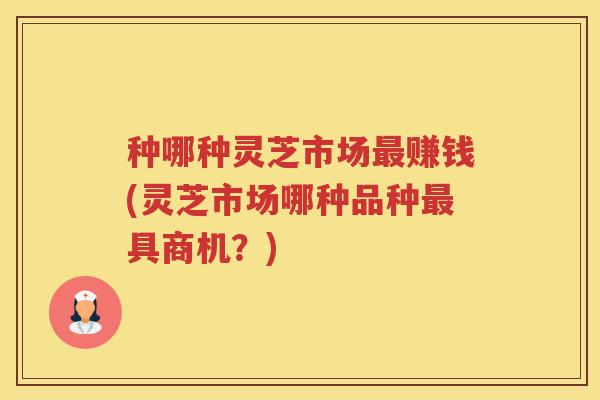 种哪种灵芝市场赚钱(灵芝市场哪种品种具商机？)