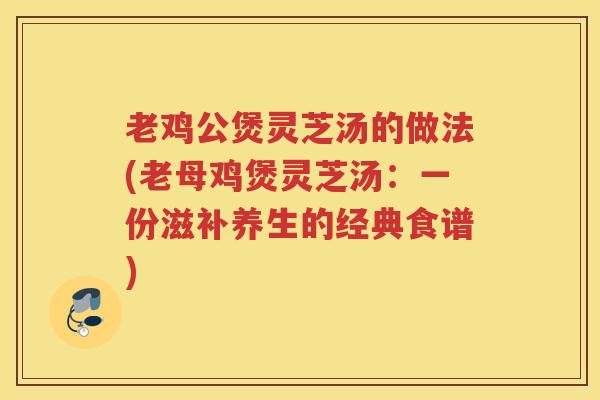 老鸡公煲灵芝汤的做法(老母鸡煲灵芝汤：一份滋补养生的经典食谱)