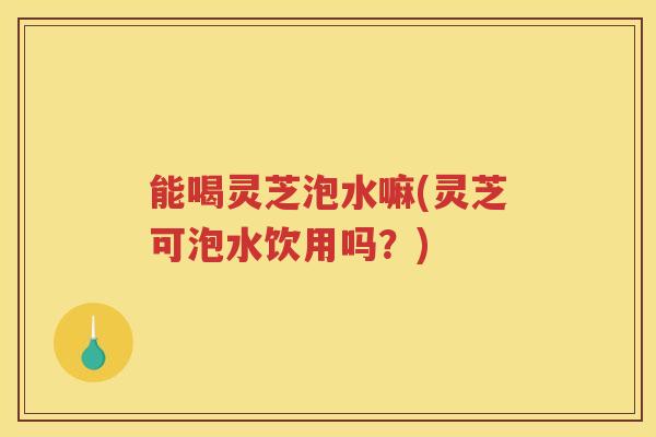 能喝灵芝泡水嘛(灵芝可泡水饮用吗？)