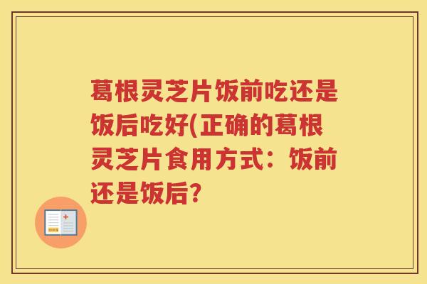葛根灵芝片饭前吃还是饭后吃好(正确的葛根灵芝片食用方式：饭前还是饭后？