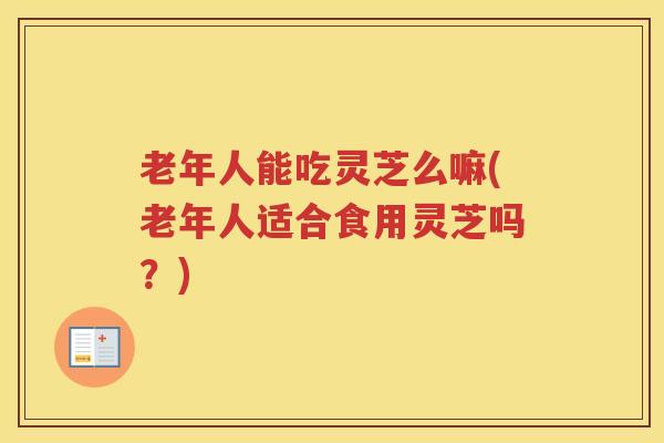 老年人能吃灵芝么嘛(老年人适合食用灵芝吗？)