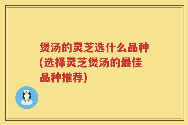 煲汤的灵芝选什么品种(选择灵芝煲汤的最佳品种推荐)