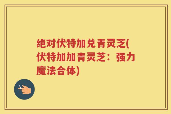 绝对伏特加兑青灵芝(伏特加加青灵芝：强力魔法合体)